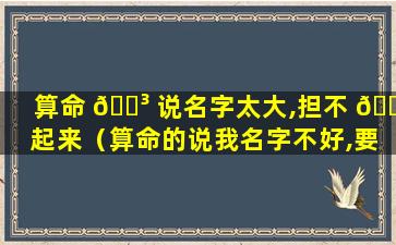 算命 🐳 说名字太大,担不 🐝 起来（算命的说我名字不好,要改名字,可信么）